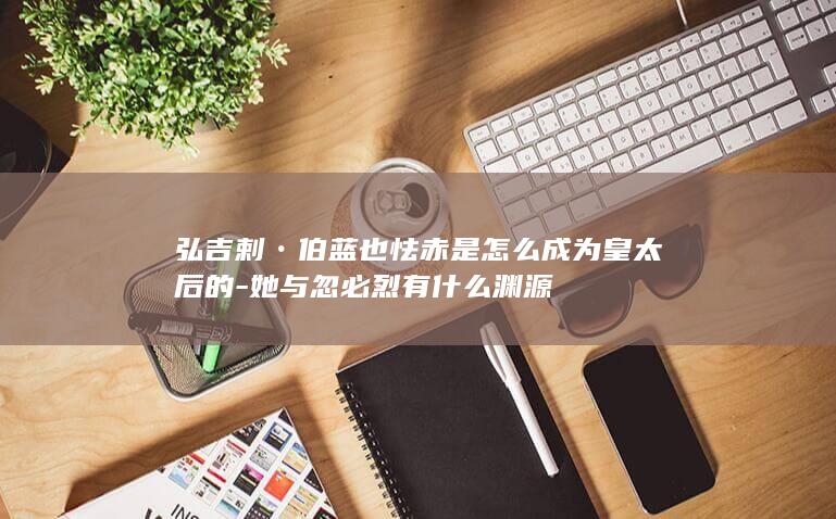 弘吉剌•伯蓝也怯赤是怎么成为皇太后的-她与忽必烈有什么渊源(图1)