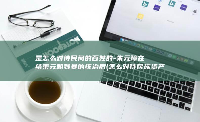 是怎么对待民间的百姓的-朱元璋在结束元朝残暴的统治后 (怎么对待民族资产阶级)(图1)