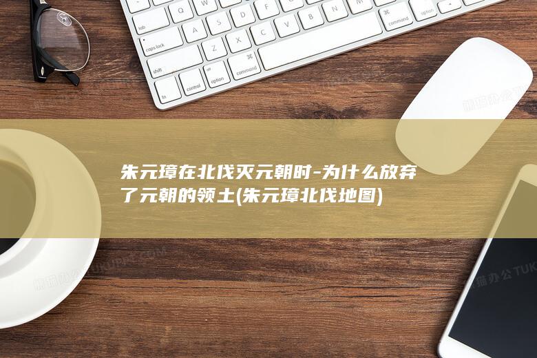 朱元璋在北伐灭元朝时-为什么放弃了元朝的领土 (朱元璋北伐地图)(图1)