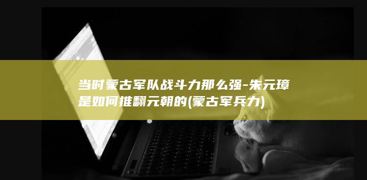 当时蒙古军队战斗力那么强-朱元璋是如何推翻元朝的 (蒙古军兵力)(图1)