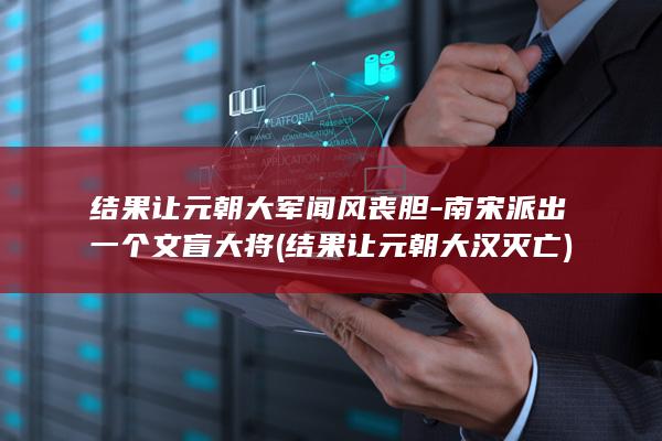 结果让元朝大军闻风丧胆-南宋派出一个文盲大将 (结果让元朝大汉灭亡)(图1)