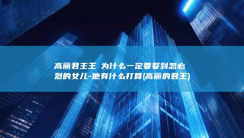 高丽君主王禃为什么一定要娶到忽必烈的女儿-他有什么打算 (高丽的君王)(图1)