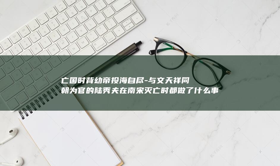 亡国时背幼帝投海自尽-与文天祥同朝为官的陆秀夫在南宋灭亡时都做了什么事情 (亡国时背幼帝是哪一集)(图1)