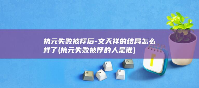 抗元失败被俘后-文天祥的结局怎么样了 (抗元失败被俘的人是谁)(图1)