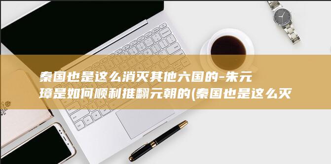 秦国也是这么消灭其他六国的-朱元璋是如何顺利推翻元朝的 (秦国也是这么灭亡的吗)(图1)
