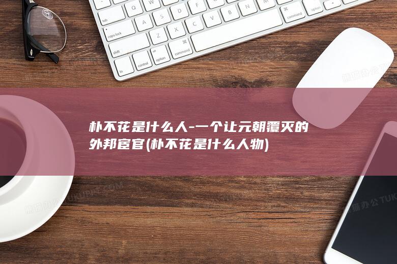 朴不花是什么人-一个让元朝覆灭的外邦宦官 (朴不花是什么人物)(图1)