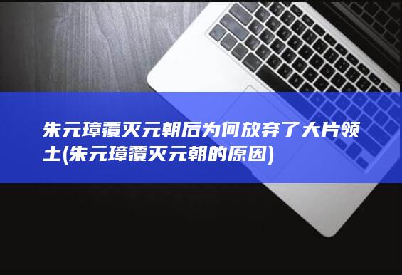 朱元璋覆灭元朝后为何放弃了大片领土 (朱元璋覆灭元朝的原因)(图1)