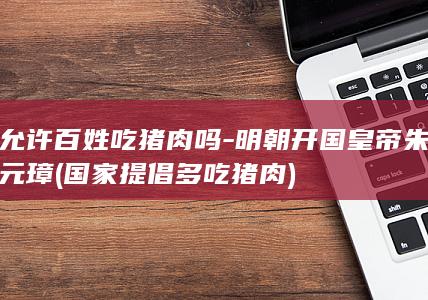 允许百姓吃猪肉吗-明朝开国皇帝朱元璋 (国家提倡多吃猪肉)(图1)