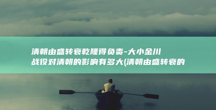 清朝由盛转衰乾隆得负责-大小金川战役对清朝的影响有多大 (清朝由盛转衰的转折点是什么)(图1)