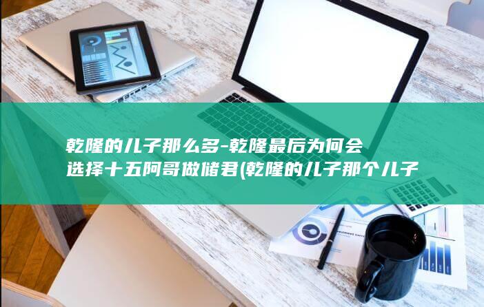乾隆的儿子那么多-乾隆最后为何会选择十五阿哥做储君 (乾隆的儿子那个儿子继承皇位)(图1)
