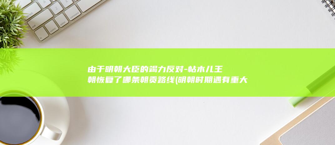 由于明朝大臣的竭力反对-帖木儿王朝恢复了哪条朝贡路线 (明朝时期遇有重大案件,由都御史)(图1)
