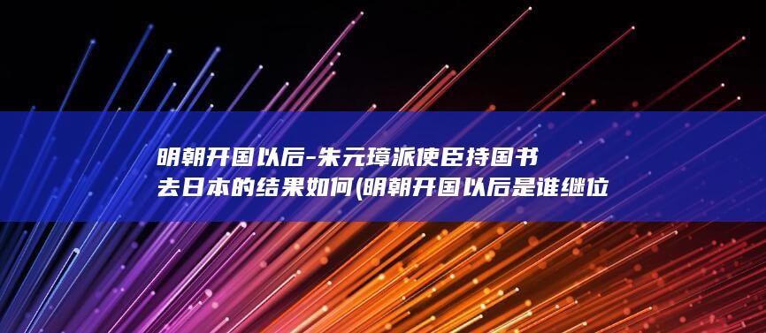 明朝开国以后-朱元璋派使臣持国书去日本的结果如何 (明朝开国以后是谁继位)(图1)