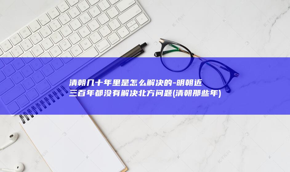 清朝几十年里是怎么解决的-明朝近三百年都没有解决北方问题 (清朝那些年)(图1)