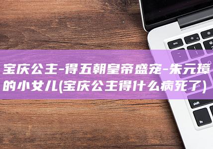宝庆公主-得五朝皇帝盛宠-朱元璋的小女儿 (宝庆公主得什么病死了)(图1)