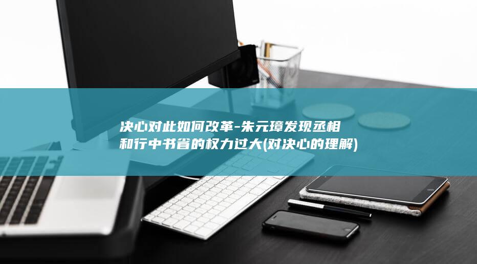 决心对此如何改革-朱元璋发现丞相和行中书省的权力过大 (对决心的理解)(图1)