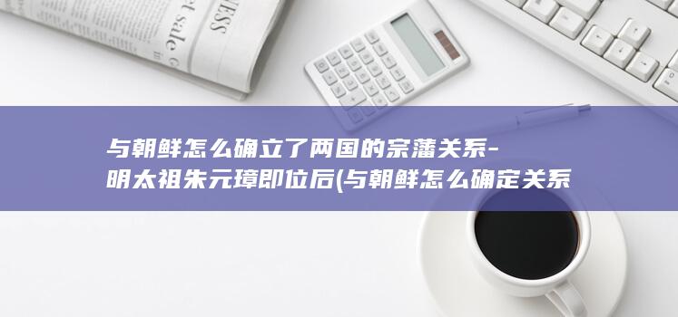 与朝鲜怎么确立了两国的宗藩关系-明太祖朱元璋即位后 (与朝鲜怎么确定关系)(图1)