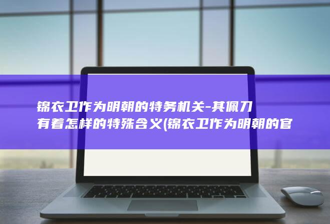 锦衣卫作为明朝的特务机关-其佩刀有着怎样的特殊含义 (锦衣卫作为明朝的官员)(图1)