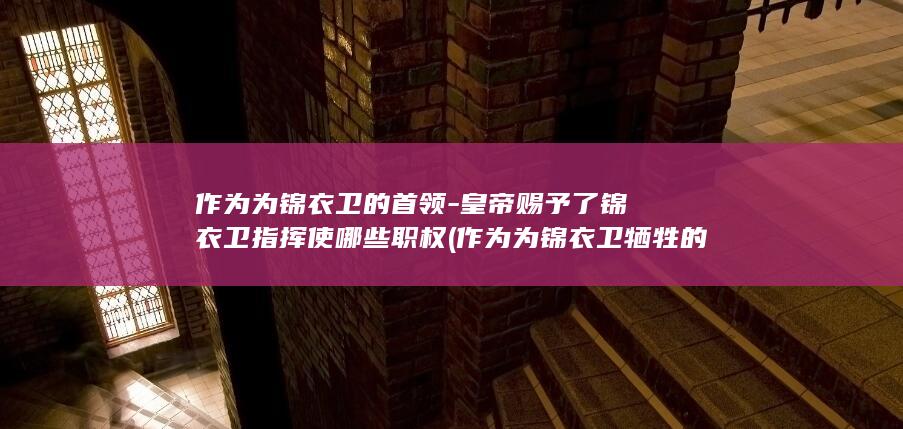 作为为锦衣卫的首领-皇帝赐予了锦衣卫指挥使哪些职权 (作为为锦衣卫牺牲的人)(图1)