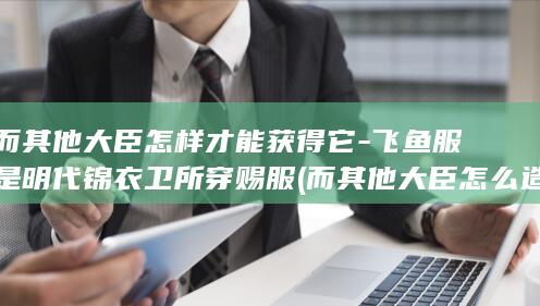 而其他大臣怎样才能获得它-飞鱼服是明代锦衣卫所穿赐服 (而其他大臣怎么造句)(图1)