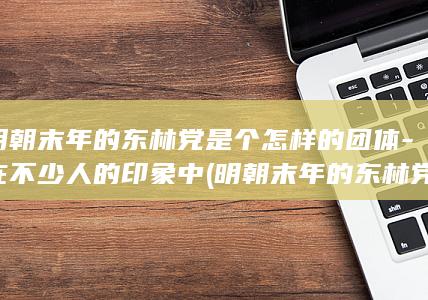 明朝末年的东林党是个怎样的团体-在不少人的印象中 (明朝末年的东林党)(图1)