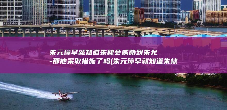 朱元璋早就知道朱棣会威胁到朱允炆-那他采取措施了吗 (朱元璋早就知道朱棣必反)(图1)