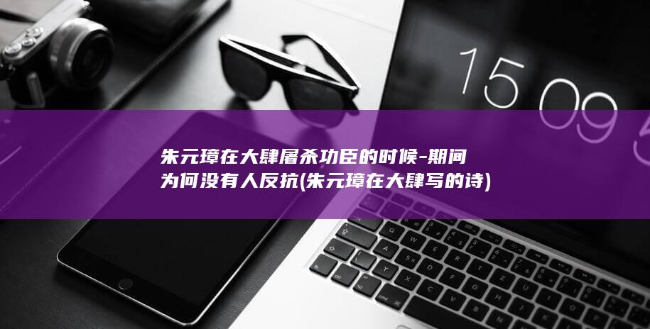 朱元璋在大肆屠杀功臣的时候-期间为何没有人反抗 (朱元璋在大肆写的诗)(图1)