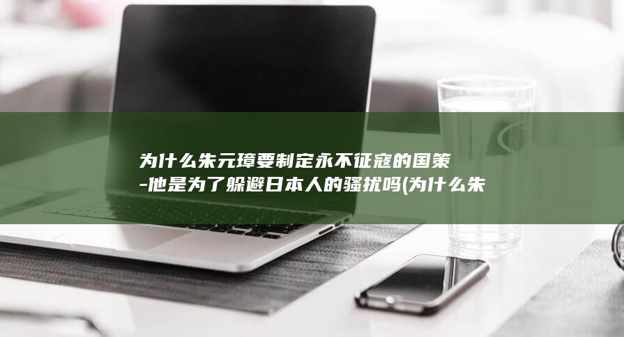 为什么朱元璋要制定永不征寇的国策-他是为了躲避日本人的骚扰吗 (为什么朱元璋不把皇位传给朱棣)(图1)