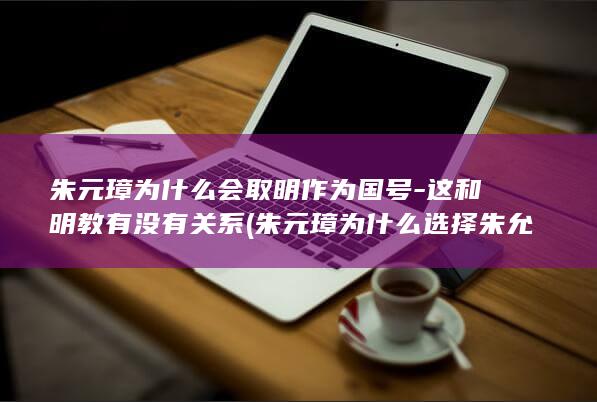 朱元璋为什么会取明作为国号-这和明教有没有关系 (朱元璋为什么选择朱允炆为继承人)(图1)