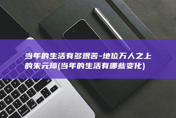 当年的生活有多艰苦-地位万人之上的朱元璋 (当年的生活有哪些变化)(图1)