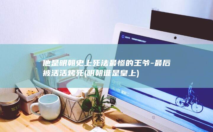 他是明朝史上死法最惨的王爷-最后被活活烤死 (明朝谁是皇上)(图1)