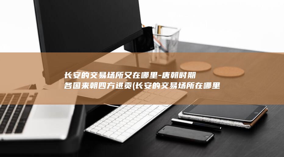 长安的交易场所又在哪里-唐朝时期各国来朝四方进贡 (长安的交易场所在哪里)(图1)