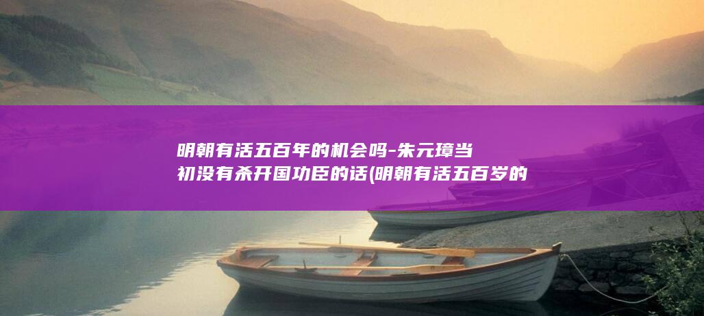 明朝有活五百年的机会吗-朱元璋当初没有杀开国功臣的话 (明朝有活五百岁的人吗)(图1)