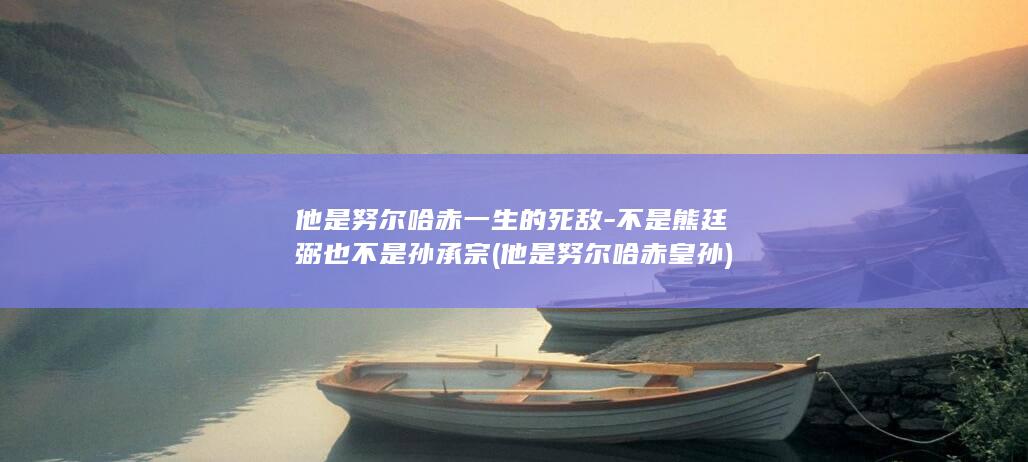 他是努尔哈赤一生的死敌-不是熊廷弼也不是孙承宗 (他是努尔哈赤皇孙)(图1)