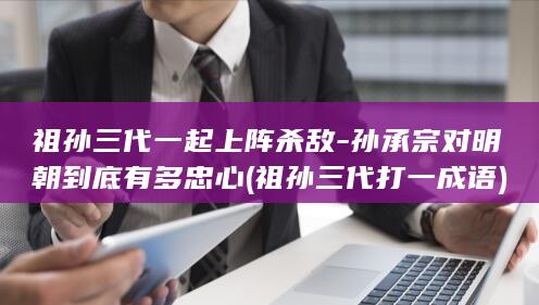 祖孙三代一起上阵杀敌-孙承宗对明朝到底有多忠心 (祖孙三代打一成语)(图1)