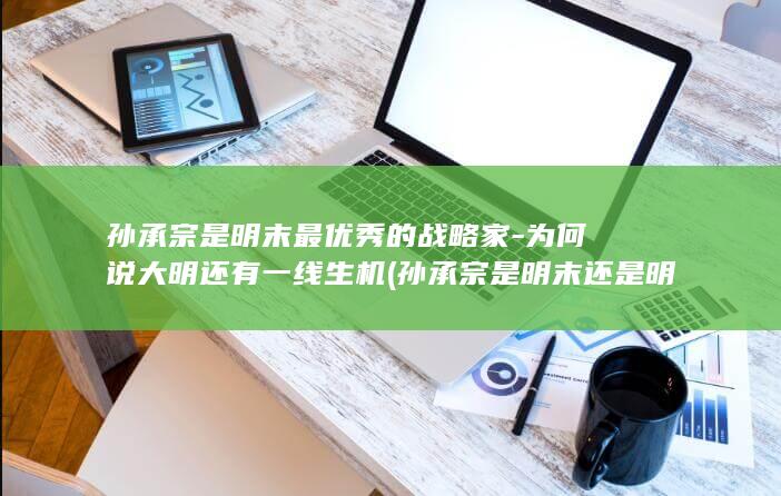 孙承宗是明末最优秀的战略家-为何说大明还有一线生机 (孙承宗是明末还是明末)(图1)