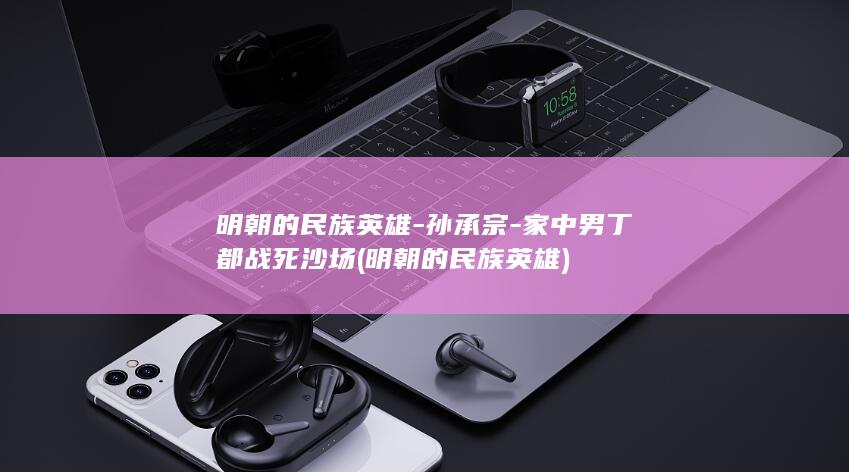 明朝的民族英雄-孙承宗-家中男丁都战死沙场 (明朝的民族英雄)(图1)