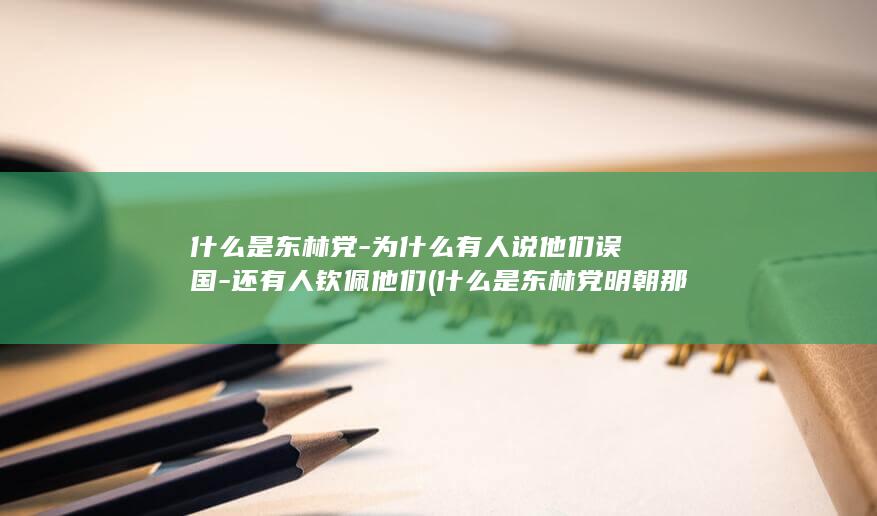 什么是东林党-为什么有人说他们误国-还有人钦佩他们 (什么是东林党明朝那些事)(图1)