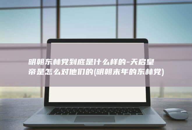 明朝东林党到底是什么样的-天启皇帝是怎么对他们的 (明朝末年的东林党)(图1)