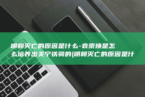 明朝灭亡的原因是什么-袁崇焕是怎么培养出关宁铁骑的 (明朝灭亡的原因是什么)(图1)