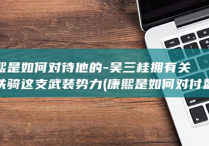 康熙是如何对待他的-吴三桂拥有关宁铁骑这支武装势力 (康熙是如何对付鳌拜的)(图1)