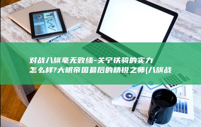 对战八旗毫无败绩-关宁铁骑的实力怎么样?大明帝国最后的精锐之师 (八旗战斗力知乎)(图1)
