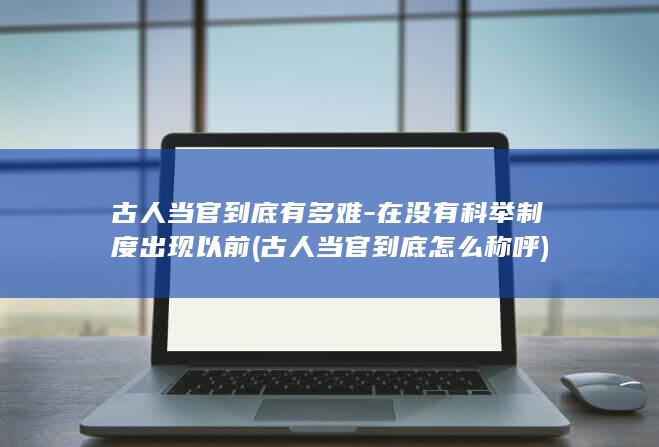 古人当官到底有多难-在没有科举制度出现以前 (古人当官到底怎么称呼)(图1)