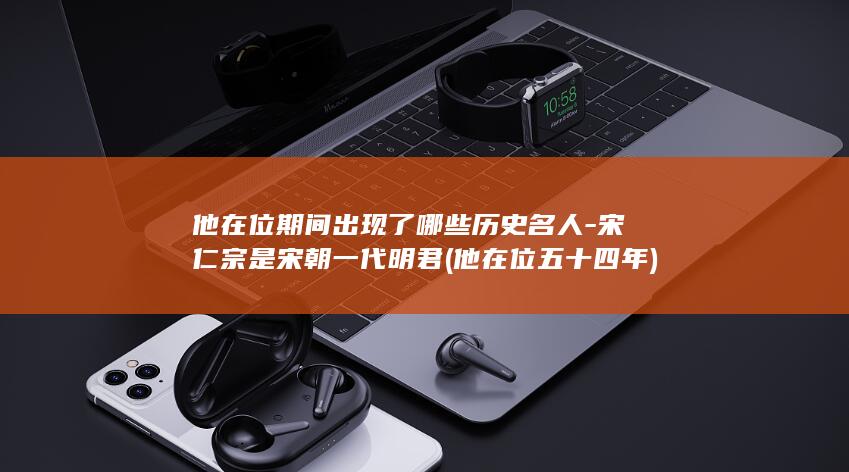 他在位期间出现了哪些历史名人-宋仁宗是宋朝一代明君 (他在位五十四年)(图1)